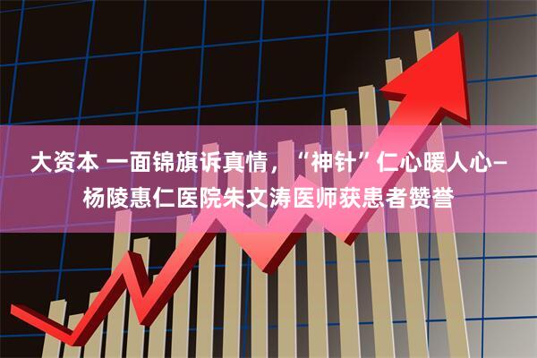 大资本 一面锦旗诉真情，“神针”仁心暖人心—杨陵惠仁医院朱文涛医师获患者赞誉