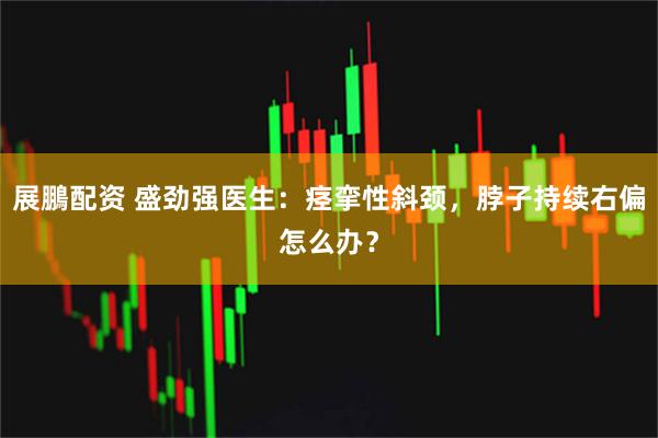 展鵬配资 盛劲强医生：痉挛性斜颈，脖子持续右偏怎么办？