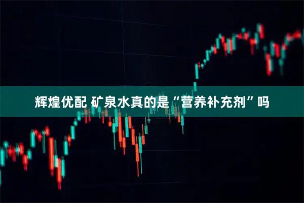 辉煌优配 矿泉水真的是“营养补充剂”吗
