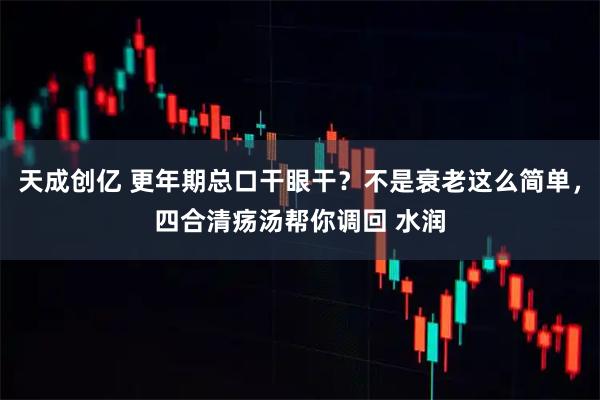 天成创亿 更年期总口干眼干？不是衰老这么简单，四合清疡汤帮你调回 水润