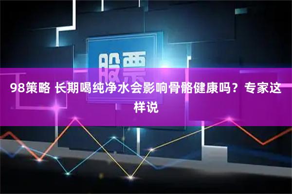 98策略 长期喝纯净水会影响骨骼健康吗？专家这样说