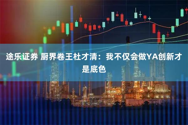 途乐证券 厨界卷王杜才清：我不仅会做YA创新才是底色