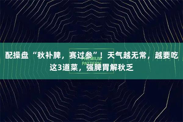 配操盘 “秋补脾，赛过参”！天气越无常，越要吃这3道菜，强脾胃解秋乏