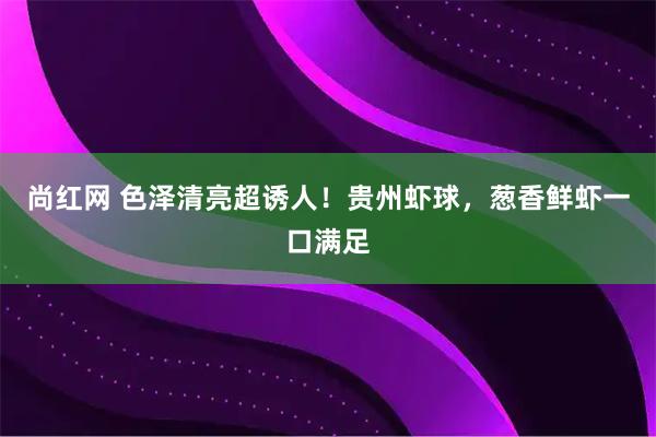 尚红网 色泽清亮超诱人！贵州虾球，葱香鲜虾一口满足