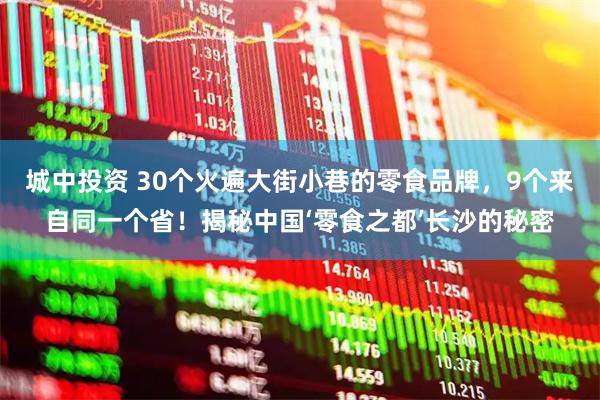 城中投资 30个火遍大街小巷的零食品牌，9个来自同一个省！揭秘中国‘零食之都’长沙的秘密