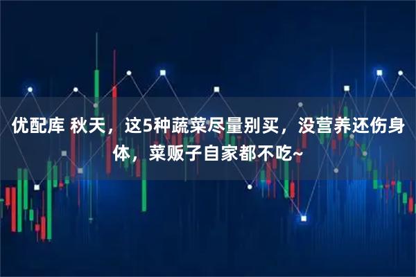 优配库 秋天，这5种蔬菜尽量别买，没营养还伤身体，菜贩子自家都不吃~