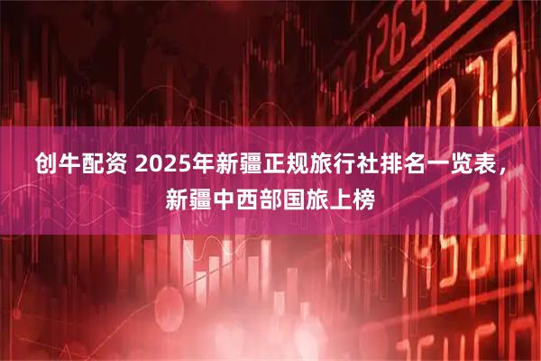 创牛配资 2025年新疆正规旅行社排名一览表，新疆中西部国旅上榜
