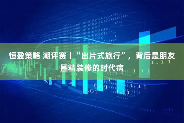 恒盈策略 潮评赛丨“出片式旅行”，背后是朋友圈精装修的时代病