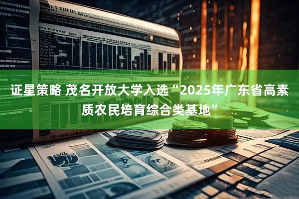 证星策略 茂名开放大学入选“2025年广东省高素质农民培育综合类基地”