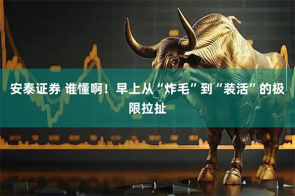 安泰证券 谁懂啊！早上从“炸毛”到“装活”的极限拉扯
