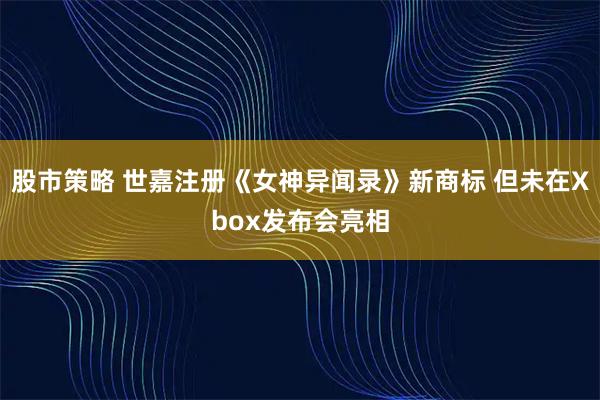 股市策略 世嘉注册《女神异闻录》新商标 但未在Xbox发布会亮相