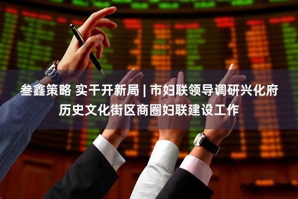 叁鑫策略 实干开新局 | 市妇联领导调研兴化府历史文化街区商圈妇联建设工作