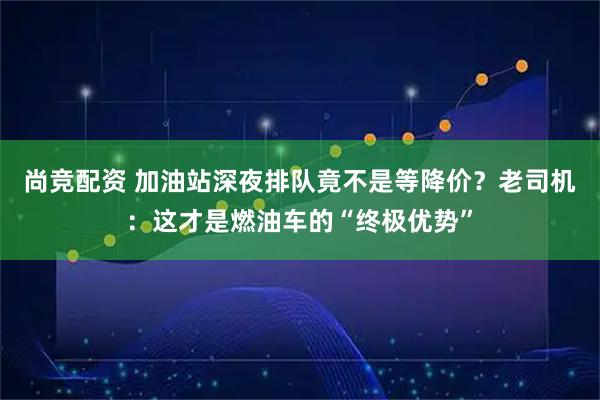 尚竞配资 加油站深夜排队竟不是等降价？老司机：这才是燃油车的“终极优势”