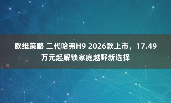 欧维策略 二代哈弗H9 2026款上市，17.49万元起解锁家庭越野新选择