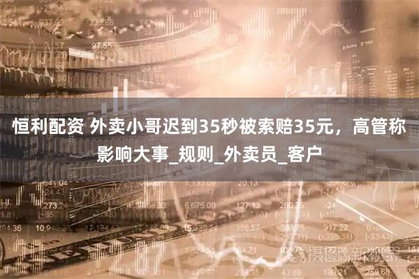 恒利配资 外卖小哥迟到35秒被索赔35元，高管称影响大事_规则_外卖员_客户