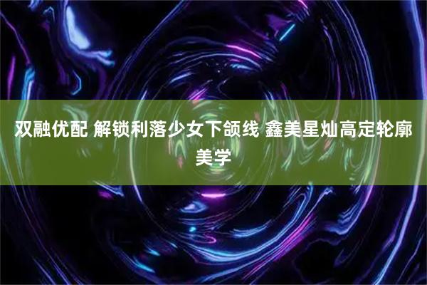 双融优配 解锁利落少女下颌线 鑫美星灿高定轮廓美学