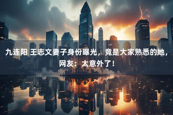 九连阳 王志文妻子身份曝光，竟是大家熟悉的她，网友：太意外了！
