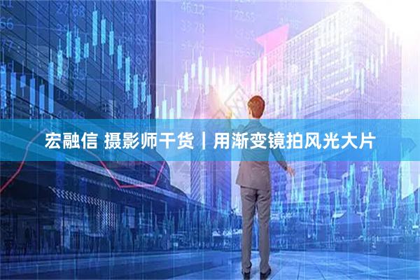 宏融信 摄影师干货｜用渐变镜拍风光大片