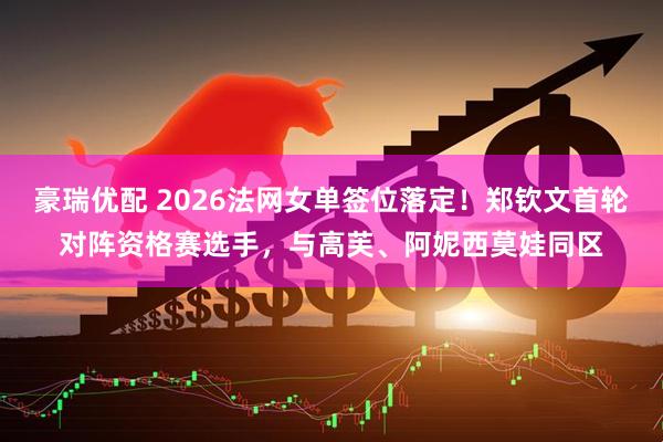 豪瑞优配 2026法网女单签位落定！郑钦文首轮对阵资格赛选手，与高芙、阿妮西莫娃同区