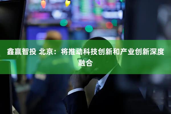 鑫赢智投 北京:将推动科技创新和产业创新深度融合