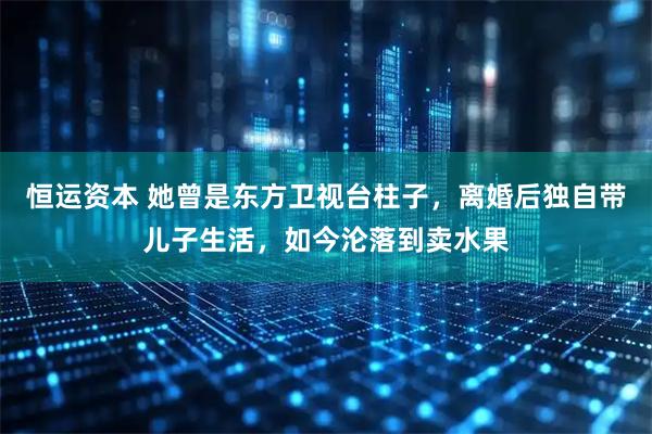恒运资本 她曾是东方卫视台柱子,离婚后独自带儿子生活,如今沦落到卖水果