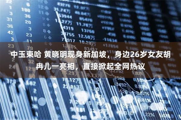中玉束哈 黄晓明现身新加坡，身边26岁女友胡冉儿一亮相，直接掀起全网热议