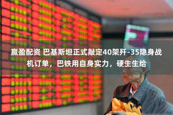 赢盈配资 巴基斯坦正式敲定40架歼-35隐身战机订单，巴铁用自身实力，硬生生给