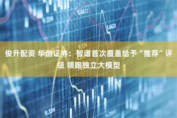 俊升配资 华创证券：智谱首次覆盖给予“推荐”评级 领跑独立大模型