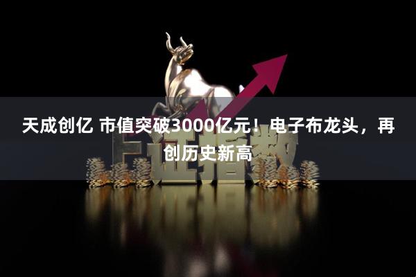 天成创亿 市值突破3000亿元!电子布龙头,再创历史新高