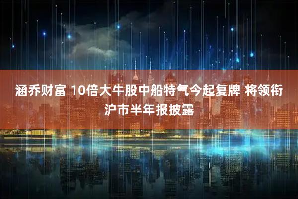 涵乔财富 10倍大牛股中船特气今起复牌 将领衔沪市半年报披露