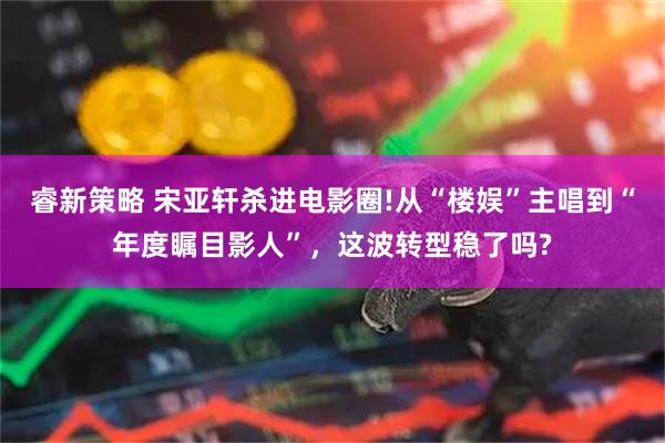睿新策略 宋亚轩杀进电影圈!从“楼娱”主唱到“年度瞩目影人”，这波转型稳了吗?