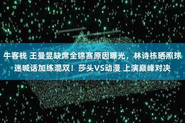 牛客栈 王曼昱缺席全锦赛原因曝光，林诗栋晒照球迷喊话加练混双！莎头VS动漫 上演巅峰对决