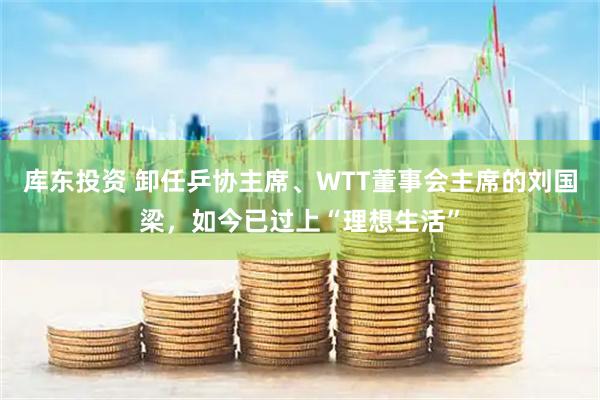 库东投资 卸任乒协主席、WTT董事会主席的刘国梁，如今已过上“理想生活”