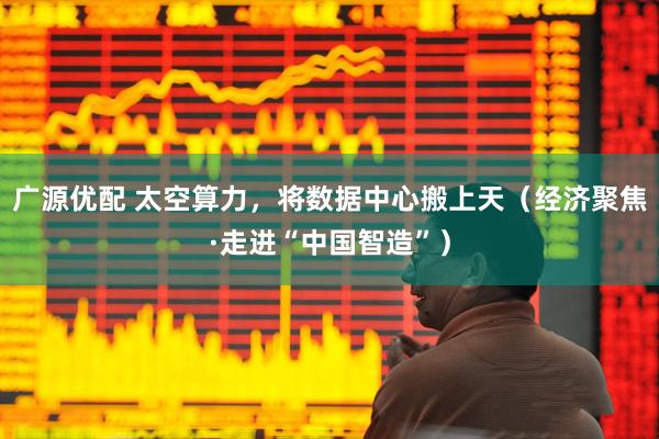 广源优配 太空算力，将数据中心搬上天（经济聚焦·走进“中国智造”）