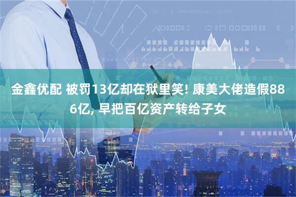 金鑫优配 被罚13亿却在狱里笑! 康美大佬造假886亿, 早把百亿资产转给子女