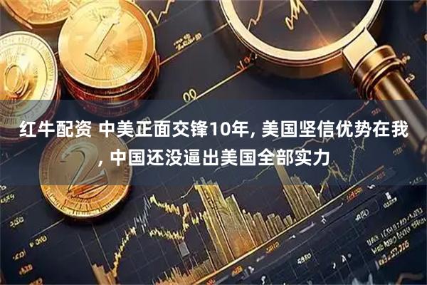 红牛配资 中美正面交锋10年, 美国坚信优势在我, 中国还没逼出美国全部实力