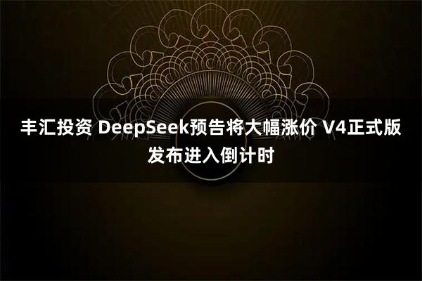 丰汇投资 DeepSeek预告将大幅涨价 V4正式版发布进入倒计时