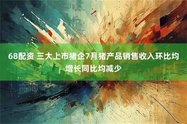 68配资 三大上市猪企7月猪产品销售收入环比均增长同比均减少