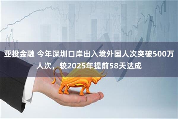 亚投金融 今年深圳口岸出入境外国人次突破500万人次，较2025年提前58天达成